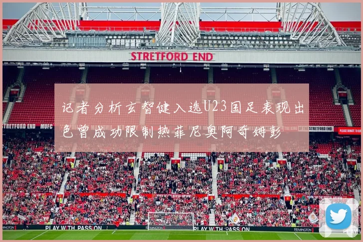 记者分析玄智健入选U23国足表现出色曾成功限制热菲尼奥阿奇姆彭