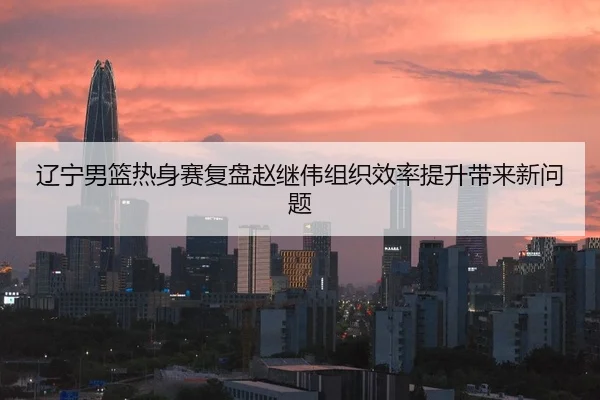 辽宁男篮热身赛复盘赵继伟组织效率提升带来新问题（leyu.comapp）
