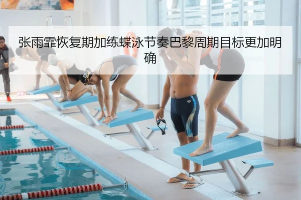 张雨霏恢复期加练蝶泳节奏巴黎周期目标更加明确（leyu.comapp）