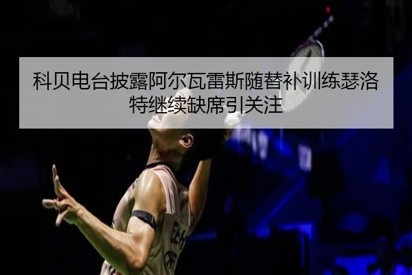 科贝电台披露阿尔瓦雷斯随替补训练瑟洛特继续缺席引关注（leyu.comapp）
